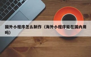 祁阳国外小程序怎么制作（海外小程序能在国内用吗）