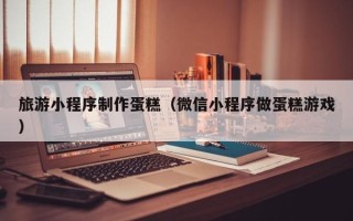 祁阳旅游小程序制作蛋糕（微信小程序做蛋糕游戏）
